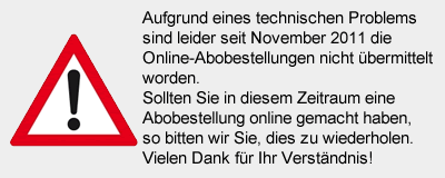 Aufgrund eines technischen Problems sind leider seit November 2011 die Online-Abobestellungen nicht �bermittelt worden. Sollten Sie in diesem Zeitraum eine Abobestellung online gemacht haben, so bitten wir Sie, dies zu wiederholen. Vielen Dank f�r Ihr Verst�ndnis!